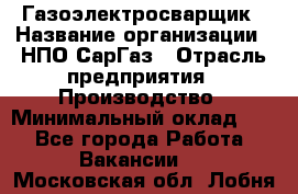 Газоэлектросварщик › Название организации ­ НПО СарГаз › Отрасль предприятия ­ Производство › Минимальный оклад ­ 1 - Все города Работа » Вакансии   . Московская обл.,Лобня г.